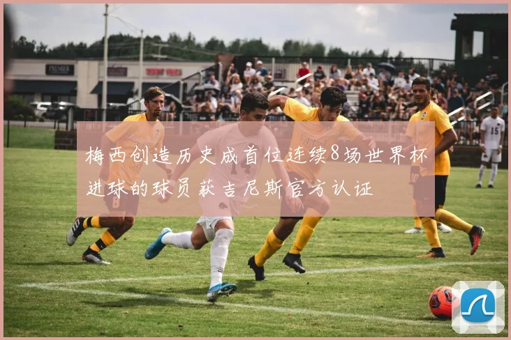 梅西创造历史成首位连续8场世界杯进球的球员获吉尼斯官方认证