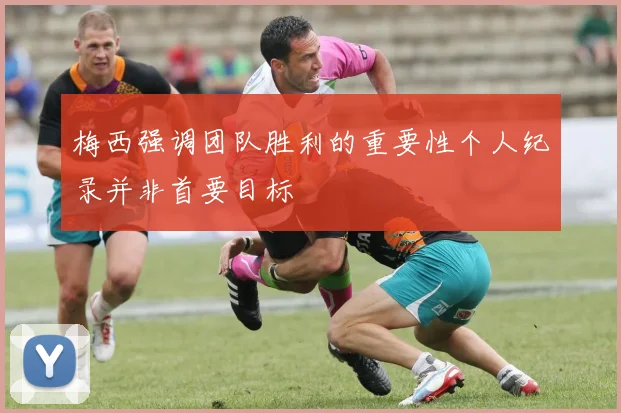 梅西强调团队胜利的重要性个人纪录并非首要目标