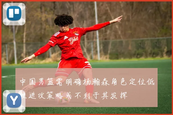 中国男篮需明确杨瀚森角色定位低位进攻策略或不利于其发挥