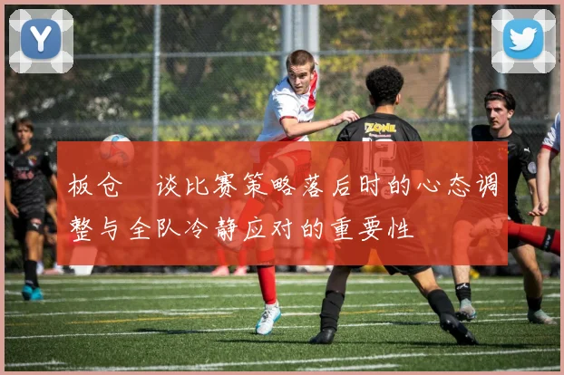 板仓滉谈比赛策略落后时的心态调整与全队冷静应对的重要性