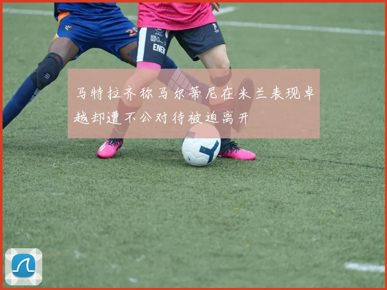 马特拉齐称马尔蒂尼在米兰表现卓越却遭不公对待被迫离开