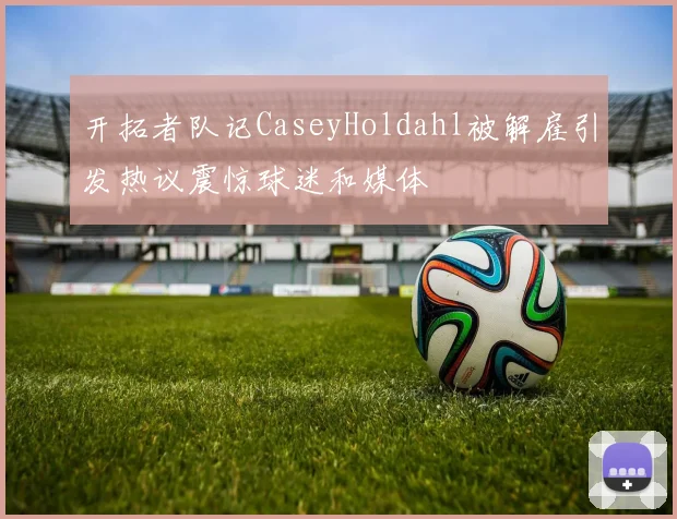 开拓者队记CaseyHoldahl被解雇引发热议震惊球迷和媒体