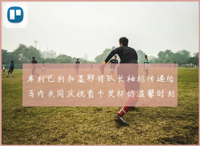 库利巴利和盖耶将队长袖标传递给马内共同庆祝首个奖杯的温馨时刻