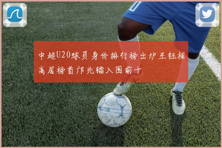 中超U20球员身价排行榜出炉王钰栋高居榜首邝兆镭入围前十