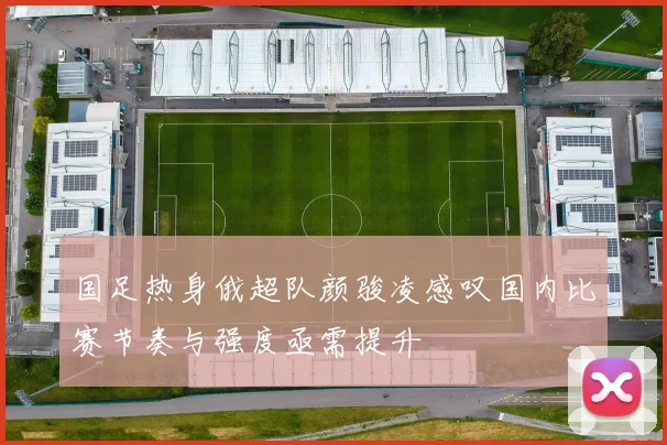 国足热身俄超队颜骏凌感叹国内比赛节奏与强度亟需提升