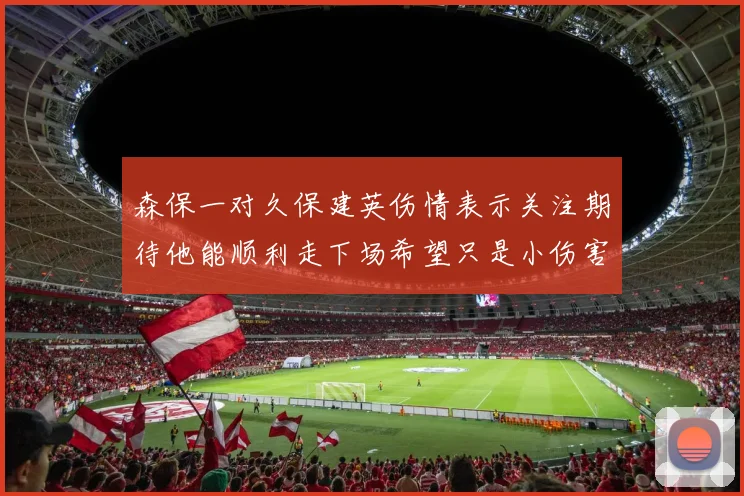 森保一对久保建英伤情表示关注期待他能顺利走下场希望只是小伤害
