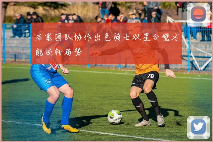 活塞团队协作出色骑士双星合璧方能逆转局势