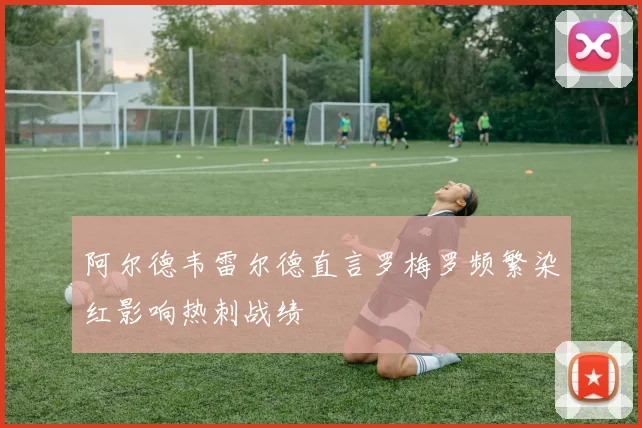阿尔德韦雷尔德直言罗梅罗频繁染红影响热刺战绩