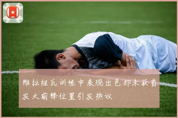 维拉纽瓦训练中表现出色却未获首发大前锋位置引发热议