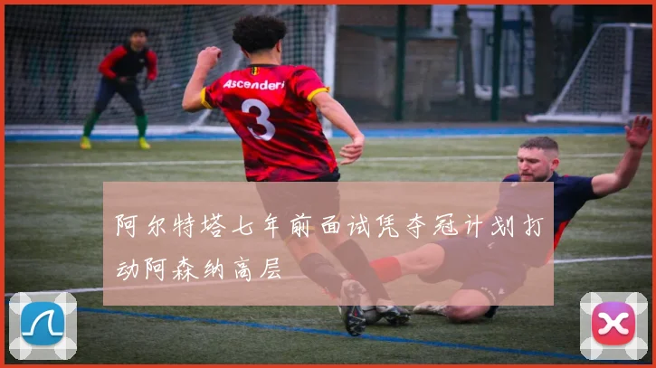 阿尔特塔七年前面试凭夺冠计划打动阿森纳高层
