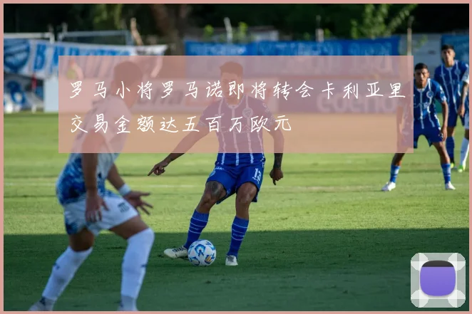 罗马小将罗马诺即将转会卡利亚里交易金额达五百万欧元