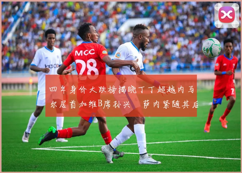 四年身价大跌榜揭晓丁丁超越内马尔居首加维B席孙兴慜萨内紧随其后