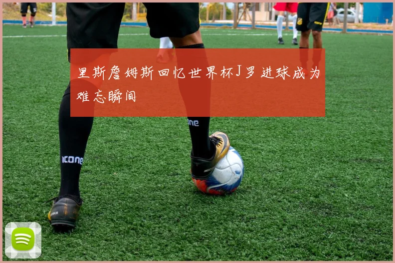 里斯詹姆斯回忆世界杯J罗进球成为难忘瞬间