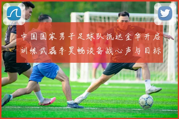 中国国家男子足球队抵达金华开启训练武磊李昊畅谈备战心声与目标