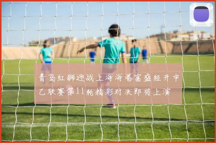 青岛红狮迎战上海海港富盛经开中乙联赛第11轮精彩对决即将上演