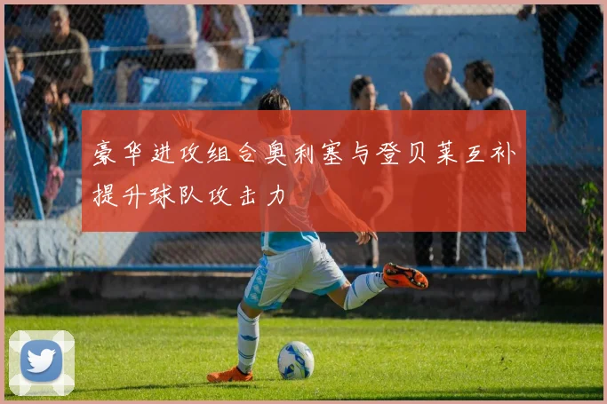 豪华进攻组合奥利塞与登贝莱互补提升球队攻击力
