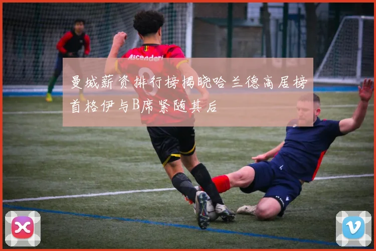 曼城薪资排行榜揭晓哈兰德高居榜首格伊与B席紧随其后