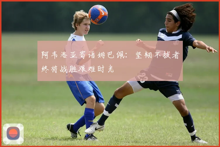 阿韦洛亚寄语姆巴佩：坚韧不拔者终将战胜艰难时光