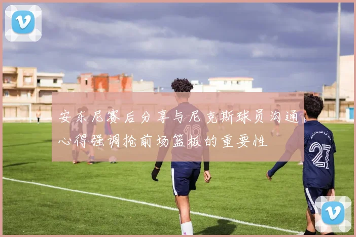 安东尼赛后分享与尼克斯球员沟通心得强调抢前场篮板的重要性