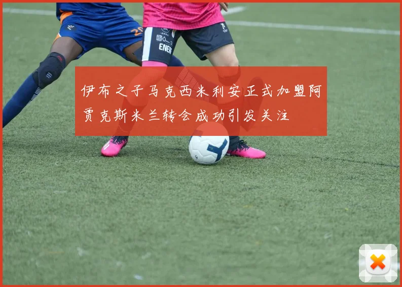 伊布之子马克西米利安正式加盟阿贾克斯米兰转会成功引发关注