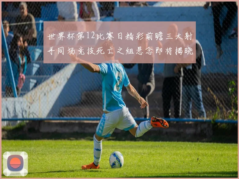 世界杯第12比赛日精彩前瞻三大射手同场竞技死亡之组悬念即将揭晓