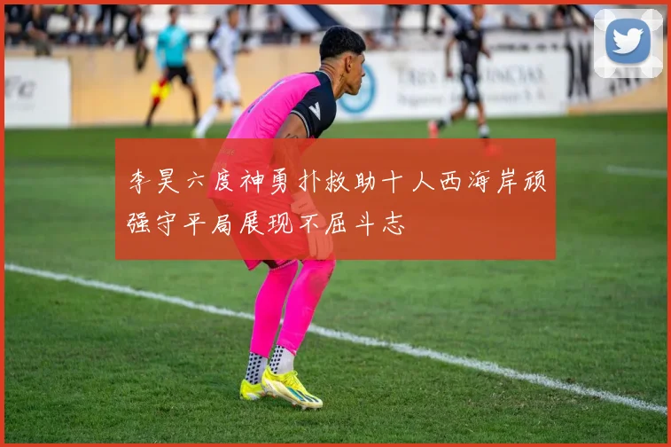 李昊六度神勇扑救助十人西海岸顽强守平局展现不屈斗志