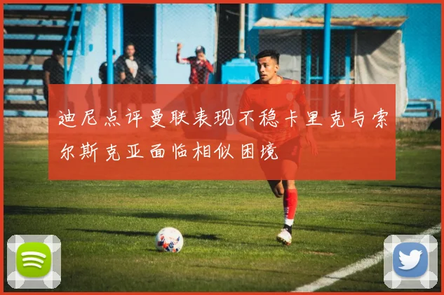 迪尼点评曼联表现不稳卡里克与索尔斯克亚面临相似困境