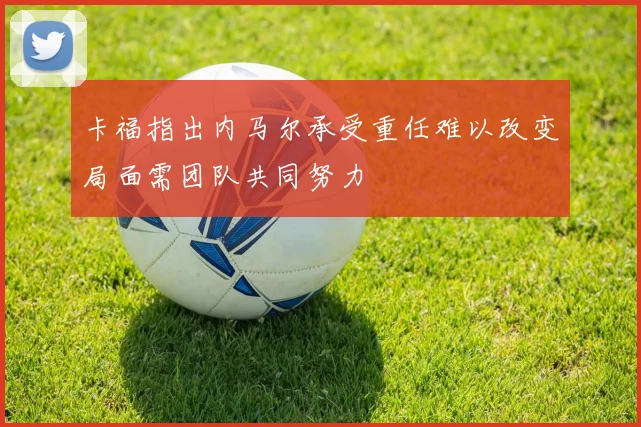 卡福指出内马尔承受重任难以改变局面需团队共同努力