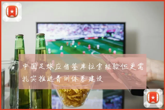 中国足球应借鉴库拉索经验但更需扎实推进青训体系建设