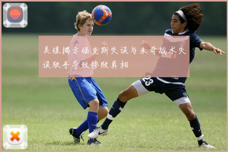 美媒揭示福克斯失误与米奇战术失误联手导致惨败真相