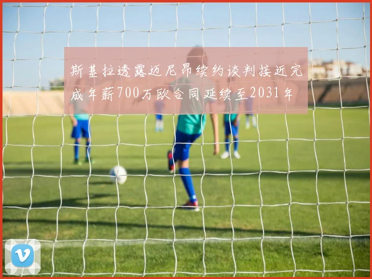 斯基拉透露迈尼昂续约谈判接近完成年薪700万欧合同延续至2031年