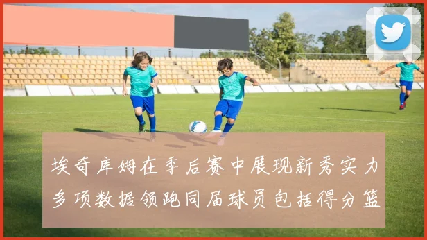 埃奇库姆在季后赛中展现新秀实力多项数据领跑同届球员包括得分篮板助攻抢断三分