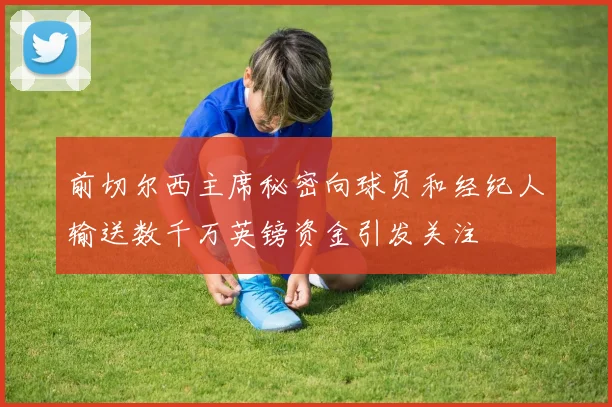 前切尔西主席秘密向球员和经纪人输送数千万英镑资金引发关注