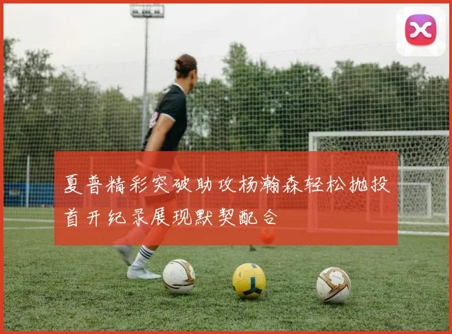 夏普精彩突破助攻杨瀚森轻松抛投首开纪录展现默契配合